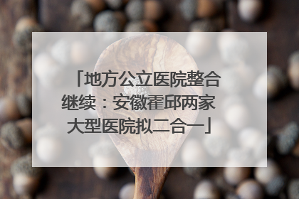 地方公立医院整合继续：安徽霍邱两家大型医院拟二合一